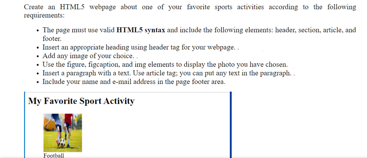 Create an HTML5 webpage about one of your favorite sports activities according to the following
requirements:
• The page must use valid HTML5 syntax and include the following elements: header, section, article, and
footer.
• Insert an appropriate heading using header tag for your webpage. .
• Add any image of your choice. .
• Use the figure, figcaption, and img elements to display the photo you have chosen.
• Insert a paragraph with a text. Use article tag; you can put any text in the paragraph. .
• Include your name and e-mail address in the page footer area.
My Favorite Sport Activity
Football
