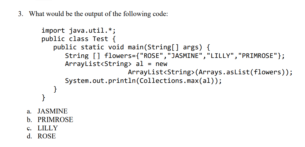 3. What would be the output of the following code:
import java.util.*;
public class Test {
public static void main(String[] args) {
String [] flowers={"ROSE","JASMINE","LILLY","PRIMROSE"};
ArrayList<String> al = new
ArrayList<String>(Arrays.asList(flowers));
System.out.println(Collections.max(al));
}
}
a. JASMINE
b. PRIMROSE
c. LILLY
d. ROSE
