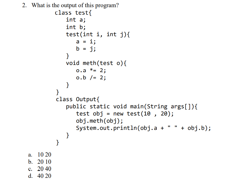 2. What is the output of this program?
class test{
int a;
int b;
test(int i, int j){
i;
j;
a =
b =
void meth(test o){
o.a *= 2;
o.b /= 2;
}
}
class Output{
public static void main(String args[]){
test obj
obj.meth(obj);
System.out.println(obj.a +
}
= new test(10 , 20);
+ obj.b);
а.
10 20
b. 20 10
с. 2040
d. 40 20
