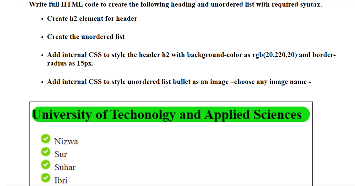 Write full HTML code to create the following heading and unordered list with required syntax.
• Create h2 element for header
Create the unordered list
Add internal CSS to style the header h2 with background-color as rgb(20,220,20) and border-
radius as 15px.
Add internal CSS to style unordered list bullet as an image -choose any image name -
University of Techonolgy and Applied Sciences
Nizwa
Sur
Suhar
Ibri
