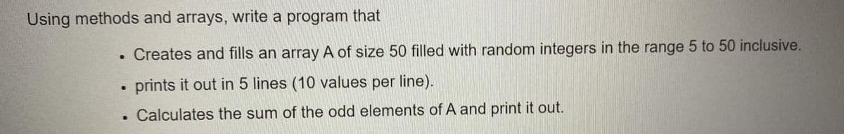 Using methods and arrays, write a program that
Creates and fills an array A of size 50 filled with random integers in the range 5 to 50 inclusive.
prints it out in 5 lines (10 values per line).
• Calculates the sum of the odd elements of A and print it out.
