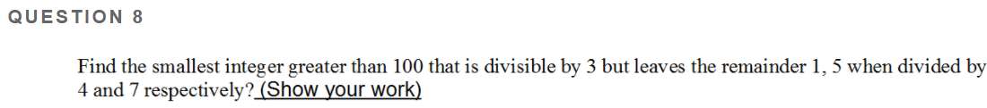 QUESTION 8
Find the smallest integer greater than 100 that is divisible by 3 but leaves the remainder 1, 5 when divided by
4 and 7 respectively? (Show your work)
