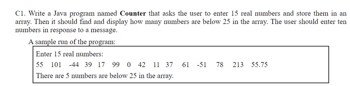C1. Write a Java program named Counter that asks the user to enter 15 real numbers and store them in an
array. Then it should find and display how many numbers are below 25 in the array. The user should enter ten
numbers in response to a message.
A sample run of the program:
Enter 15 real numbers:
55
101
-44 39 17 99 0
42 11 37
61 -51
78
213 55.75
There are 5 numbers are below 25 in the array.
