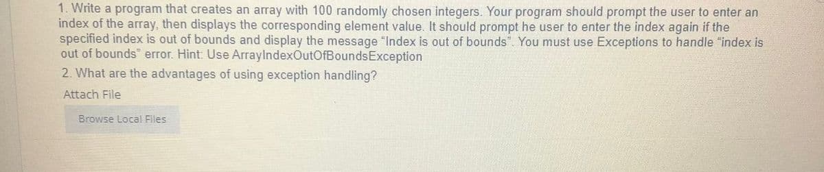 1. Write a program that creates an array with 100 randomly chosen integers. Your program should prompt the user to enter an
index of the array, then displays the corresponding element value. It should prompt he user to enter the index again if the
specified index is out of bounds and display the message "Index is out of bounds". You must use Exceptions to handle "index is
out of bounds" error. Hint: Use ArraylndexOutOfBoundsException
2. What are the advantages of using exception handling?
Attach File
Browse Local Files
