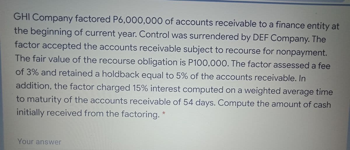 GHI Company factored P6,000,000 of accounts receivable to a finance entity at
the beginning of current year. Control was surrendered by DEF Company. The
factor accepted the accounts receivable subject to recourse for nonpayment.
The fair value of the recourse obligation is P100,000. The factor assessed a fee
of 3% and retained a holdback equal to 5% of the accounts receivable. In
addition, the factor charged 15% interest computed on a weighted average time
to maturity of the accounts receivable of 54 days. Compute the amount of cash
initially received from the factoring. *
Your answer
