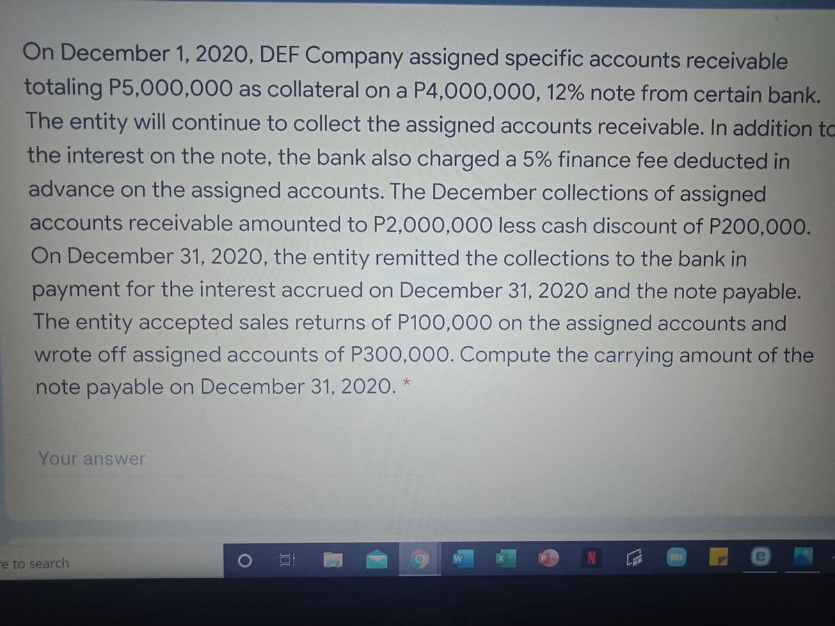 On December 1, 2020, DEF Company assigned specific accounts receivable
totaling P5,000,000 as collateral on a P4,000,000, 12% note from certain bank.
The entity will continue to collect the assigned accounts receivable. In addition to
the interest on the note, the bank also charged a 5% finance fee deducted in
advance on the assigned accounts. The December collections of assigned
accounts receivable amounted to P2,000,000 less cash discount of P200,000.
On December 31, 2020, the entity remitted the collections to the bank in
payment for the interest accrued on December 31, 2020 and the note payable.
The entity accepted sales returns of P100,000 on the assigned accounts and
wrote off assigned accounts of P300,000. Compute the carrying amount of the
note payable on December 31, 2020. *
Your answer
re to search
N
