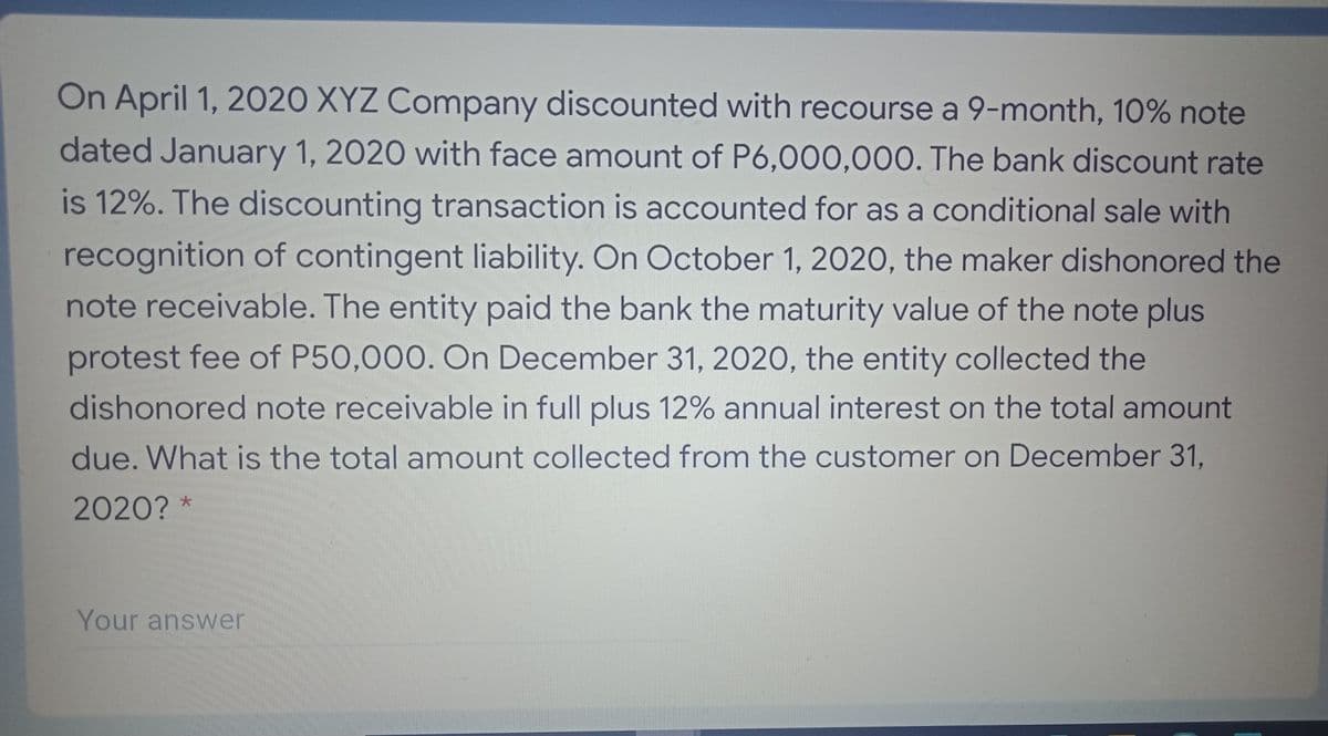On April 1, 2020 XYZ Company discounted with recourse a 9-month, 10% note
dated January 1, 2020 with face amount of P6,000,000. The bank discount rate
is 12%. The discounting transaction is accounted for as a conditional sale with
recognition of contingent liability. On October 1, 2020, the maker dishonored the
note receivable. The entity paid the bank the maturity value of the note plus
protest fee of P50,000. On December 31, 2020, the entity collected the
dishonored note receivable in full plus 12% annual interest on the total amount
due. What is the total amount collected from the customer on December 31,
2020? *
Your answer
