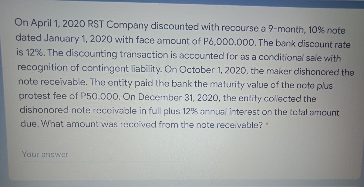 On April 1, 2020 RST Company discounted with recourse a 9-month, 10% note
dated January 1, 2020 with face amount of P6,000,000. The bank discount rate
is 12%. The discounting transaction is accounted for as a conditional sale with
recognition of contingent liability. On October 1, 2020, the maker dishonored the
note receivable. The entity paid the bank the maturity value of the note plus
protest fee of P50,000. On December 31, 2020, the entity collected the
dishonored note receivable in full plus 12% annual interest on the total amount
due. What amount was received from the note receivable? *
Your answer

