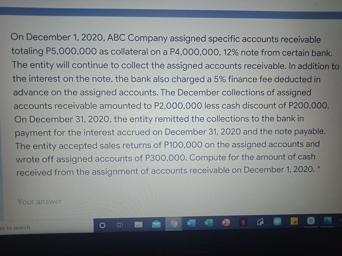 On December 1, 2020, ABC Company assigned specific accounts receivable
totaling P5,000,000 as collateral on a P4,000,000, 12% note from certain bank.
The entity will continue to collect the assigned accounts receivable. In addition to
the interest on the note, the bank also charged a 5% finance fee deducted in
advance on the assigned accounts. The December collections of assigned
accounts receivable amounted to P2,000,000 less cash discount of P200,000.
On December 31, 2020, the entity remitted the collections to the bank in
payment for the interest accrued on December 31, 2020 and the note payable.
The entity accepted sales returns of P100,000 on the assigned accounts and
wrote off assigned accounts of P300,000. Compute for the amount of cash
received from the assignment of accounts receivable on December 1, 2020. *
Your answer
N
re to search
