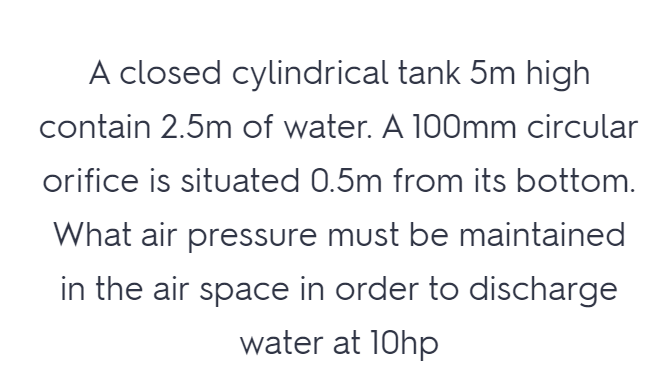 A closed cylindrical tank 5m high
contain 2.5m of water. A 100mm circular
orifice is situated 0.5m from its bottom.
What air pressure must be maintained
in the air space in order to discharge
water at 10hp

