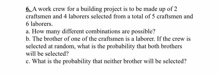 6. A work crew for a building project is to be made up of 2
craftsmen and 4 laborers selected from a total of 5 craftsmen and
6 laborers.
a. How many different combinations are possible?
b. The brother of one of the craftsmen is a laborer. If the crew is
selected at random, what is the probability that both brothers
will be selected?
c. What is the probability that neither brother will be selected?

