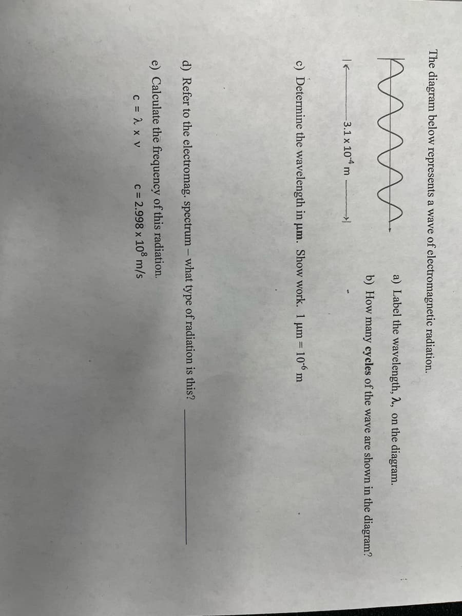 The diagram below represents a wave of electromagnetic radiation.
a) Label the wavelength, A, on the diagram.
b) How many cycles of the wave are shown in the diagram?
3.1 x 104 m
c) Determine the wavelength in µm. Show work. 1 um 106 m
d) Refer to the electromag. spectrum - what type of radiation is this?
e) Calculate the frequency of this radiation.
C = 1 x v
c = 2.998 x 108 m/s
