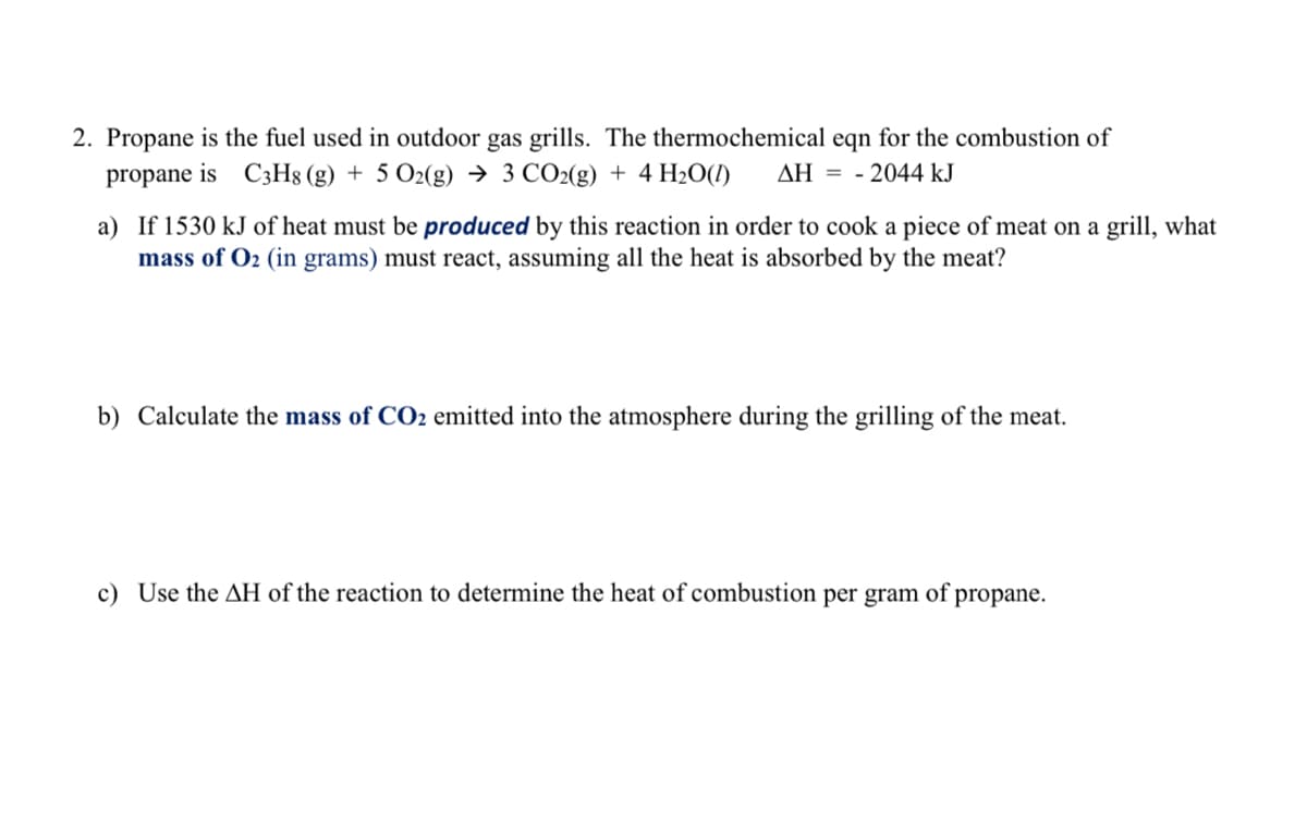 2. Propane is the fuel used in outdoor gas grills. The thermochemical eqn for the combustion of
propane is C3H8 (g) + 5 O2(g) → 3 CO2(g) + 4 H20O(1)
AH = - 2044 kJ
a) If 1530 kJ of heat must be produced by this reaction in order to cook a piece of meat on a grill, what
mass of O2 (in grams) must react, assuming all the heat is absorbed by the meat?
b) Calculate the mass of CO2 emitted into the atmosphere during the grilling of the meat.
c) Use the AH of the reaction to determine the heat of combustion per gram of propane.
