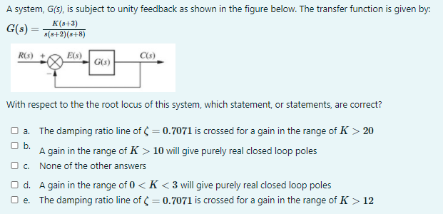 A system, G(s), is subject to unity feedback as shown in the figure below. The transfer function is given by:
G(s) =
K (8+3)
s(s+2)(s+8)
R(s) +
E(s)
C(s)
G(s)
With respect to the the root locus of this system, which statement, or statements, are correct?
O a. The damping ratio line of = 0.7071 is crossed for a gain in the range of K > 20
а.
O b.
A gain in the range of K > 10 will give purely real closed loop poles
O c. None of the other answers
O d. A gain in the range of 0 < K < 3 will give purely real closed loop poles
O e. The damping ratio line of = 0.7071 is crossed for a gain in the range of K > 12
