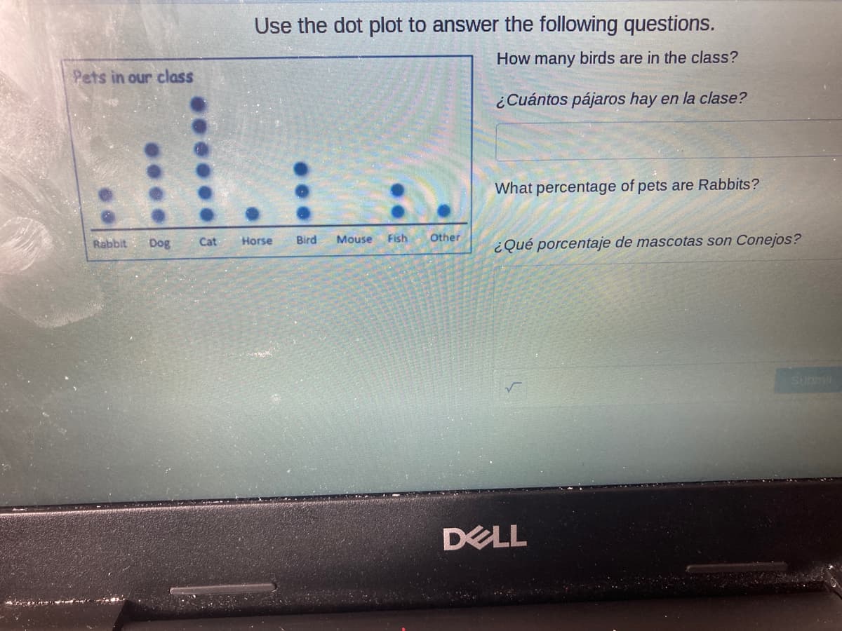 Use the dot plot to answer the following questions.
How many birds are in the class?
Pets in our class
¿Cuántos pájaros hay en la clase?
What percentage of pets are Rabbits?
Dog
Cat
Horse
Bird
Mouse
Fish
Other
¿Qué porcentaje de mascotas son Conejos?
Rabbit
Submil
DELL
