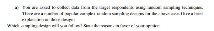 a) You are asked to collect data from the target respondents using random sampling techniques.
There are a number of popular complex random sampling designs for the above case. Give a brief
explanation on those designs.
Which sampling design will you follow? State the reasons in favor of your opinion.
