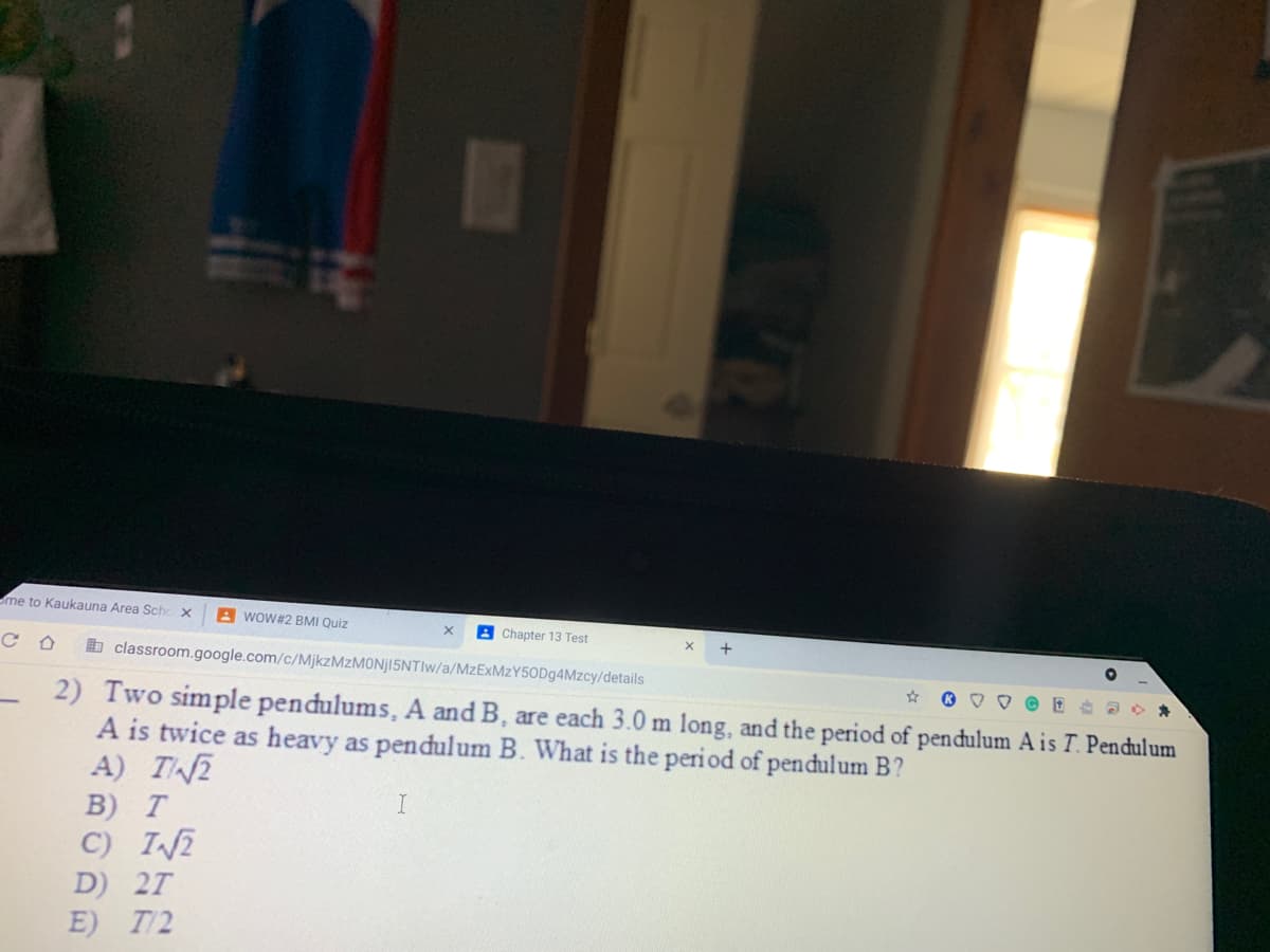 me to Kaukauna Area Sch
A wOW#2 BMI Quiz
A Chapter 13 Test
b classroom.google.com/c/MjkzMzMONj15NTIw/a/MzExMzY50Dg4Mzcy/details
2) Two simple pendulums, A and B, are each 3.0 m long, and the period of pendulum A is T. Pendulum
A is twice as heavy as pendulum B. What is the peri od of pendulum B?
A) TN2
B)
C) IN2
T
D) 2T
E) T/2
