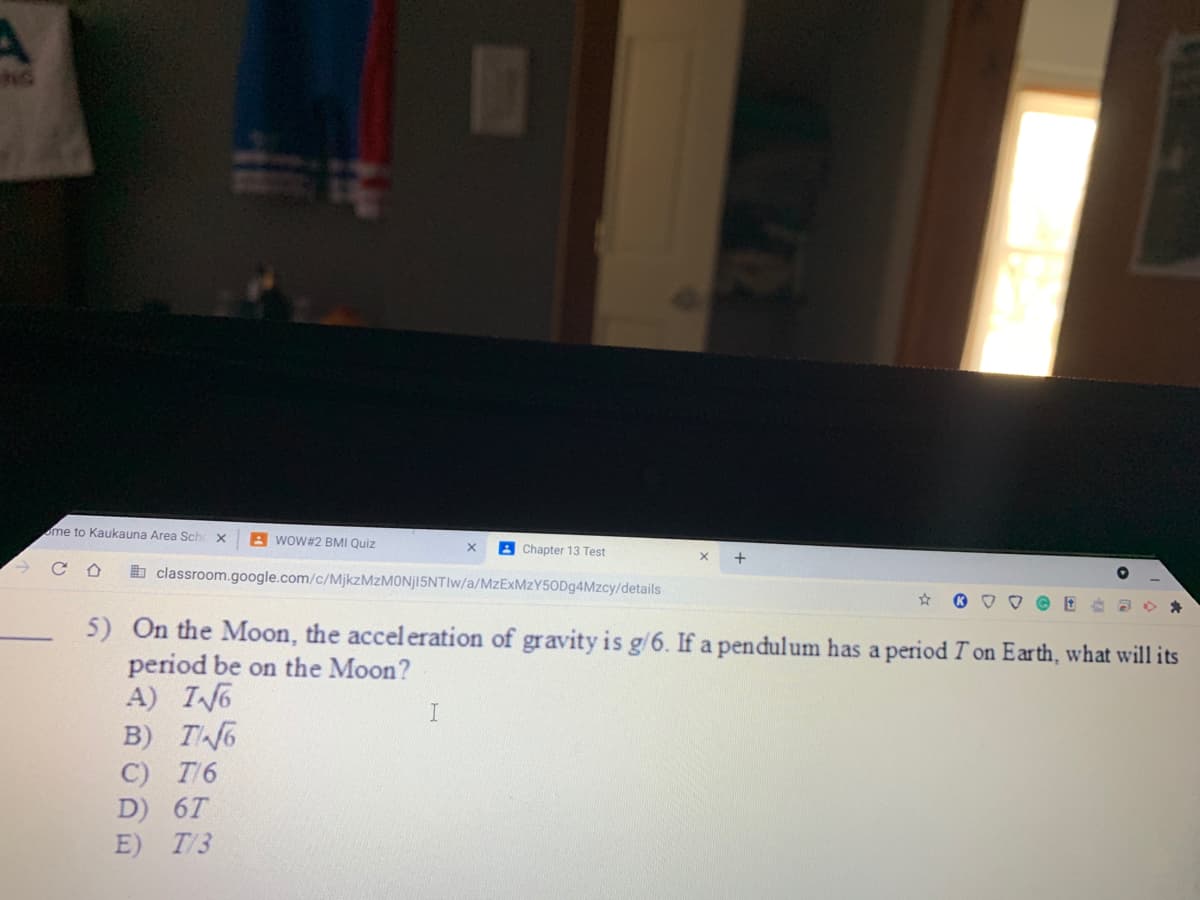 me to Kaukauna Area Sch
A wOw#2 BMI Quiz
A Chapter 13 Test
b classroom.google.com/c/MjkzMzMONj15NTIw/a/MzExMzY50Dg4Mzcy/details
5) On the Moon, the accel eration of gravity is g/6. If a pendulum has a period T on Earth, what will its
period be on the Moon?
A) I6
B) T6
C) T6
D) 6T
E) T/3
