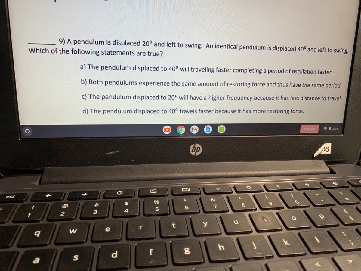 9) A pendulum is displaced 20° and left to swing. An identical pendulum is displaced 40° and left to swing.
Which of the following statements are true?
a) The pendulum displaced to 40° will traveling faster completing a period of oscillation faster.
b) Both pendulums experience the same amount of restoring force and thus have the same period.
c) The pendulum displaced to 20° will have a higher frequency because it has less distance to travel.
d) The pendulum displaced to 40° travels faster because it has more restoring force.
Sign out
V 1 3:04
hp
esc
@
2#
6
4
1
2
e
d
f
