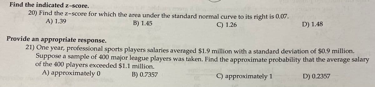 Find the indicated z-score.
20) Find the z-score for which the area under the standard normal curve to its right is 0.07.
A) 1.39
B) 1.45
C) 1.26
D) 1.48
Provide an appropriate response.
21) One year, professional sports players salaries averaged $1.9 million with a standard deviation of $0.9 million.
Suppose a sample of 400 major league players was taken. Find the approximate probability that the average salary
of the 400 players exceeded $1.1 million.
A) approximately 0
B) 0.7357
C) approximately 1
D) 0.2357
