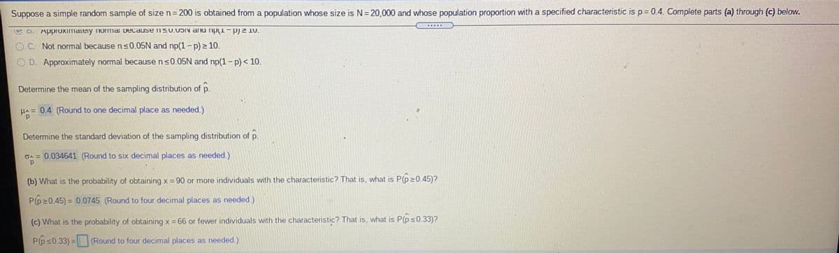 Suppose a simple random sample of size n=200 is obtained from a population whose size is N= 20,000 and whose population proportion with a specified characteristic is p= 0.4. Complete parts (a) through (c) below.
U D. Approximately Tormai because isu.UDIN annu ripu-pj2 10.
O C. Not normal because ns0.05N and np(1-p) 10.
O D. Approximately normal because ns0.05N and np(1-p) < 10.
Determine the mean of the sampling distribution of p.
HA= 0.4 (Round to one decimal place as needed.)
Determine the standard deviation of the sampling distribution of p.
GA= 0.034641 (Round to six decimal places as needed.)
(b) What is the probability of obtaining x = 90 or more individuals with the characteristic? That is, what is P(p20.45)?
P(p20.45) = 0.0745 (Round to four decimal places as needed.)
(c) What is the probability of obtaining x 66 or fewer individuals with the characteristic? That is, what is P(ps0.33)?
P(ps0.33) = (Round to four decimal places as needed.)
