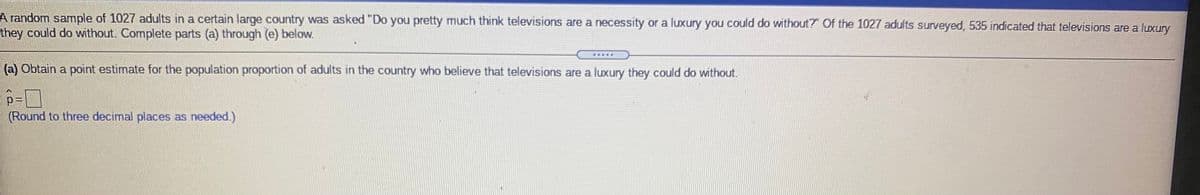 A random sample of 1027 adults in a certain large country was asked "Do you pretty much think televisions are a necessity or a luxury you could do without?" Of the 1027 adults surveyed, 535 indicated that televisions are a luxury
they could do without. Complete parts (a) through (e) below.
(a) Obtain a point estimate for the population proportion of adults in the country who believe that televisions are a luxury they could do without.
(Round to three decimal places as needed.)
