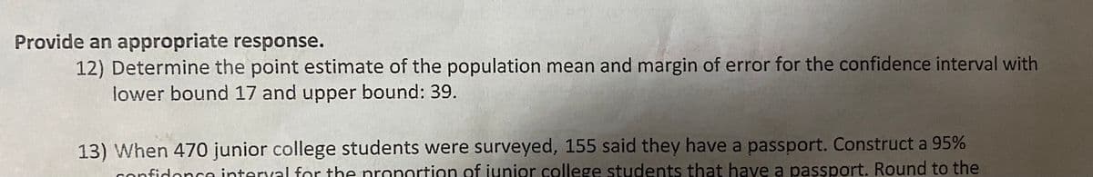 Provide an appropriate response.
12) Determine the point estimate of the population mean and margin of error for the confidence interval with
lower bound 17 and upper bound: 39.
13) When 470 junior college students were surveyed, 155 said they have a passport. Construct a 95%
confidance interval for the nronortion of junior college students that have a passport. Round to the
