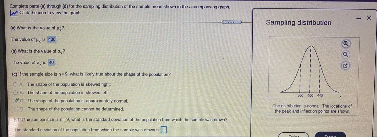 Complete parts (a) through (d) for the sampling distribution of the sample mean shown in the accompanying graph.
Click the icon to view the graph.
Sampling distribution
(a) What is the value of u?
The value of pu, is 400
b What is the value of o?
The value of o, is 40
(c) If the sample size is n=9, what is likely true about the shape of the population?
A The shape of the population is skewed right.
1.
OB. The shape of the population is skewed left.
360 400 440
c. The shape of the population is approximately normal.
The distribution is normal. The locations of
the peak and inflection points are shown.
OD The shape of the population cannot be determined.
d If the sample size is n= 9, what is the standard deviation of the population from which the sample was drawn?
The standard deviation of the population from which the sample was drawn is
Dama
