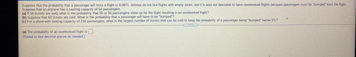 Suppose that the probability that a passenger will miss a flight is 0.0971. Airlines do not like flights with empty seats, but it is also not desirable to have overbooked flights because passengers must be "bumped" from the flight.
Suppose that an airplane has a seating capacity of 54 passengers.
(a) If 56 tickets are sold, what is the probability that 55 or 56 passengers show up for the flight resulting in an overbooked flight?
(b) Suppose that 60 tickets are sold. What is the probability that a passenger will have to be "bumped"?
(c) For a plane with seating capacity of 210 passengers, what is the largest number of tickets that can be sold to keep the probability of a passenger being "bumped" below 1%2
(a) The probability of an overbooked flight is .
(Round to four decimal places as needed.)
