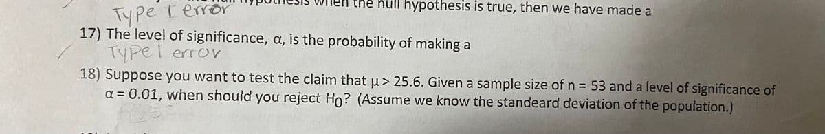 Type Terror
17) The level of significance, a, is the probability of making a
TYpel error
18) Suppose you want to test the claim that u> 25.6. Given a sample size of n = 53 and a level of significance of
a = 0.01, when should you reject Ho? (Assume we know the standeard deviation of the population.)
thẻ null hypothesis is true, then we have made a
%3D
