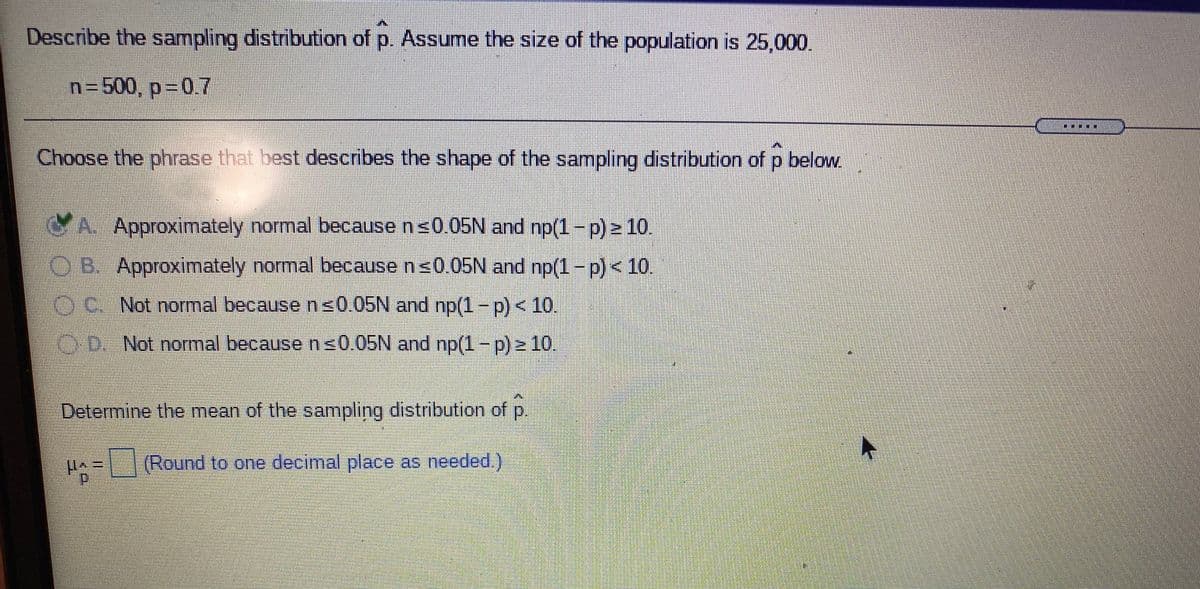 Describe the sampling distribution of p. Assume the size of the population is 25,000.
n=500, p 0.7
Choose the phrase that best describes the shape of the sampling distribution of p below.
A. Approximately normal because ns0.05N and np(1-p) 10.
OB. Approximately normal because ns0.05N and np(1-p)< 10.
C. Not normal because n s0.05N and np(1-p)< 10.
OD. Not normal because n s0.05N and np(1- p) 10.
Determine the mean of the sampling distribution of p.
p1-(Round to one decimal place as needed.)
