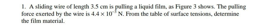 1. A sliding wire of length 3.5 cm is pulling a liquid film, as Figure 3 shows. The pulling
force exerted by the wire is 4.4 x 10 N. From the table of surface tensions, determine
the film material.
