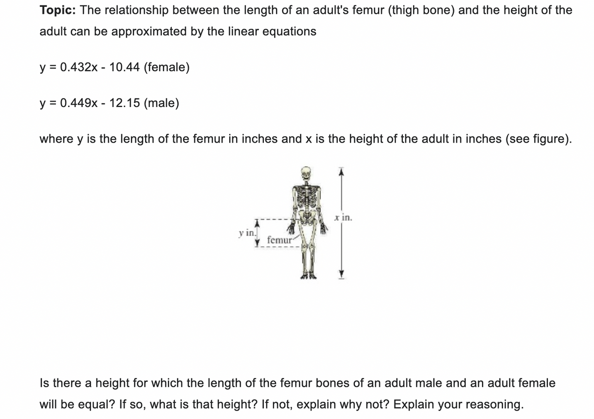 Topic: The relationship between the length of an adult's femur (thigh bone) and the height of the
adult can be approximated by the linear equations
y = 0.432x - 10.44 (female)
y = 0.449x - 12.15 (male)
where y is the length of the femur in inches and x is the height of the adult in inches (see figure).
y in.
femur
x in.
Is there a height for which the length of the femur bones of an adult male and an adult female
will be equal? If so, what is that height? If not, explain why not? Explain your reasoning.