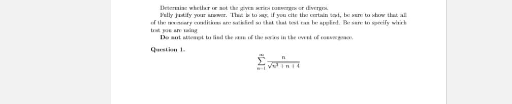 Determine whether or not the given series converges or diverges.
Fully justify your answer. That is to say, if you cite the certain test, be sure to show that all
of the necessary conditions are satisfied so that that test can be applied. Be sure to specify which
test you are using
Do not attempt to find the sum of the series in the event of convergence.
Question 1.
Vn In14
