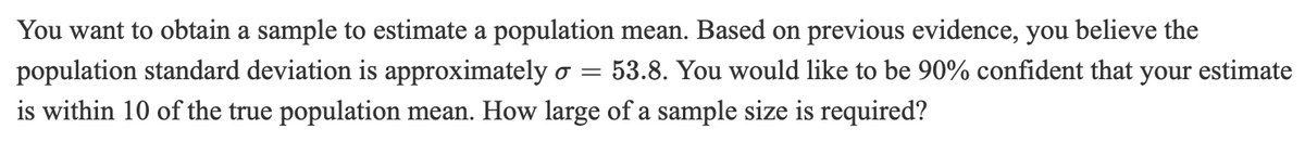 You want to obtain a sample to estimate a population mean. Based on previous evidence, you believe the
population standard deviation is approximately ơ =
53.8. You would like to be 90% confident that your estimate
is within 10 of the true population mean. How large of a sample size is required?
