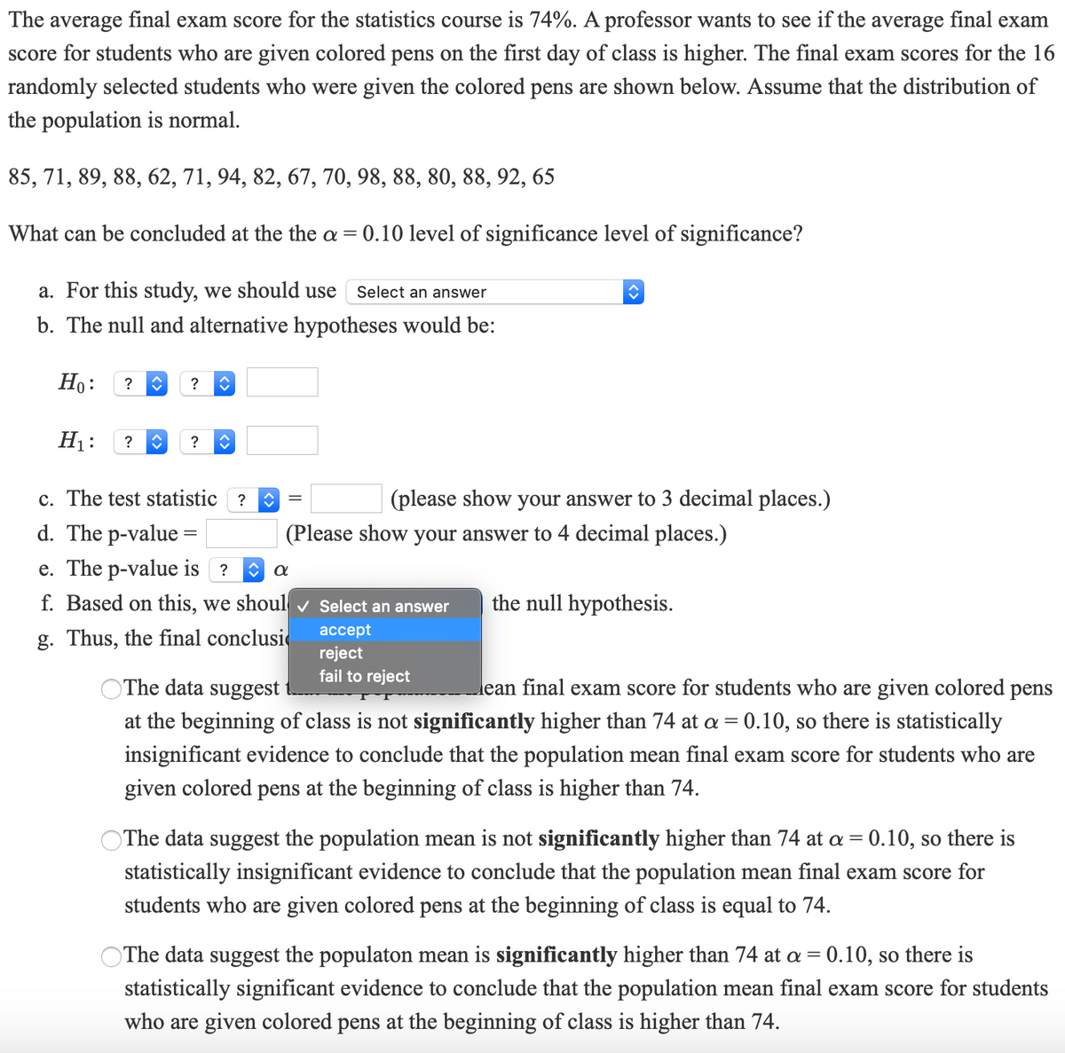 The average final exam score for the statistics course is 74%. A professor wants to see if the average final exam
score for students who are given colored pens on the first day of class is higher. The final exam scores for the 16
randomly selected students who were given the colored pens are shown below. Assume that the distribution of
the population is normal.
85, 71, 89, 88, 62, 71, 94, 82, 67, 70, 98, 88, 80, 88, 92, 65
What can be concluded at the the a = 0.10 level of significance level of significance?
a. For this study, we should use
Select an answer
b. The null and alternative hypotheses would be:
Ho:
?
?
H1:
?
?
c. The test statistic ?
(please show your answer to 3 decimal places.)
d. The p-value =
(Please show your answer to 4 decimal places.)
e. The p-value is ?
f. Based on this, we shoul v Select an answer
the null hypothesis.
ассept
g. Thus, the final conclusi
reject
fail to reject
OThe data suggest
ean final exam score for students who are given colored pens
at the beginning of class is not significantly higher than 74 at a = 0.10, so there is statistically
insignificant evidence to conclude that the population mean final exam score for students who are
given colored pens at the beginning of class is higher than 74.
OThe data suggest the population mean is not significantly higher than 74 at a = 0.10, so there is
statistically insignificant evidence to conclude that the population mean final exam score for
students who are given colored pens at the beginning of class is equal to 74.
OThe data suggest the populaton mean is significantly higher than 74 at a = 0.10, so there is
statistically significant evidence to conclude that the population mean final exam score for students
who are given colored pens at the beginning of class is higher than 74.
