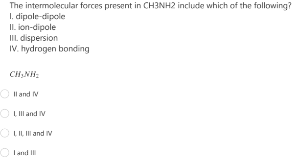 The intermolecular forces present in CH3NH2 include which of the following?
I. dipole-dipole
II. ion-dipole
III. dispersion
IV. hydrogen bonding
CH3NH2
Il and IV
O I, III and IV
O I, II, III and IV
I and III
