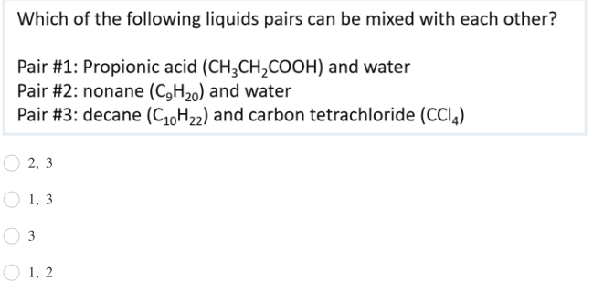 Which of the following liquids pairs can be mixed with each other?
Pair #1: Propionic acid (CH3CH,COOH) and water
Pair #2: nonane (C,H20) and water
Pair #3: decane (C1,H22) and carbon tetrachloride (CCI,)
О 2, 3
O 1, 3
3
1, 2
