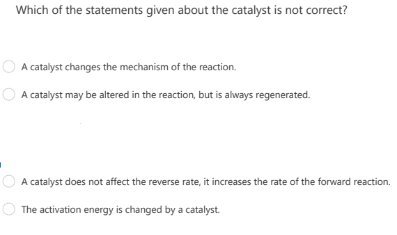 Which of the statements given about the catalyst is not correct?
A catalyst changes the mechanism of the reaction.
A catalyst may be altered in the reaction, but is always regenerated.
A catalyst does not affect the reverse rate, it increases the rate of the forward reaction.
The activation energy is changed by a catalyst.
