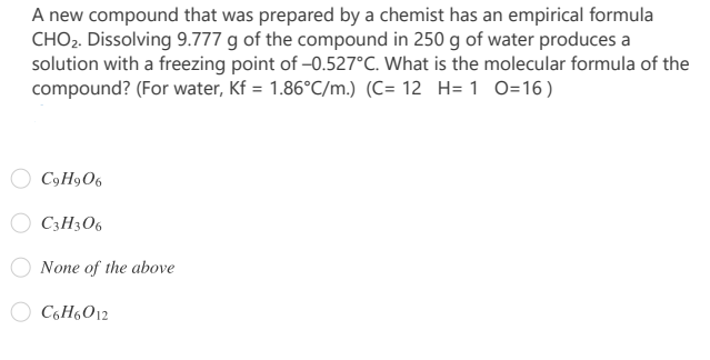 A new compound that was prepared by a chemist has an empirical formula
CHO2. Dissolving 9.777 g of the compound in 250 g of water produces a
solution with a freezing point of -0.527°C. What is the molecular formula of the
compound? (For water, Kf = 1.86°C/m.) (C= 12 H= 1 O=16 )
C9H906
C3H3O6
None of the above
C6H6012
