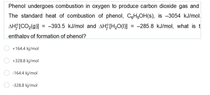 Phenol undergoes combustion in oxygen to produce carbon dioxide gas and
The standard heat of combustion of phenol, CgH,OH(s), is -3054 kJ/mol.
AH?[CO,(g)] = -393.5 kJ/mol and AHÇ [H,O(1)] = -285.8 kJ/mol, what is t
%3D
enthalpy of formation of phenol?
+164.4 kj/mol
+328.8 kj/mol
-164.4 kj/mol
-328.8 kj/mol
