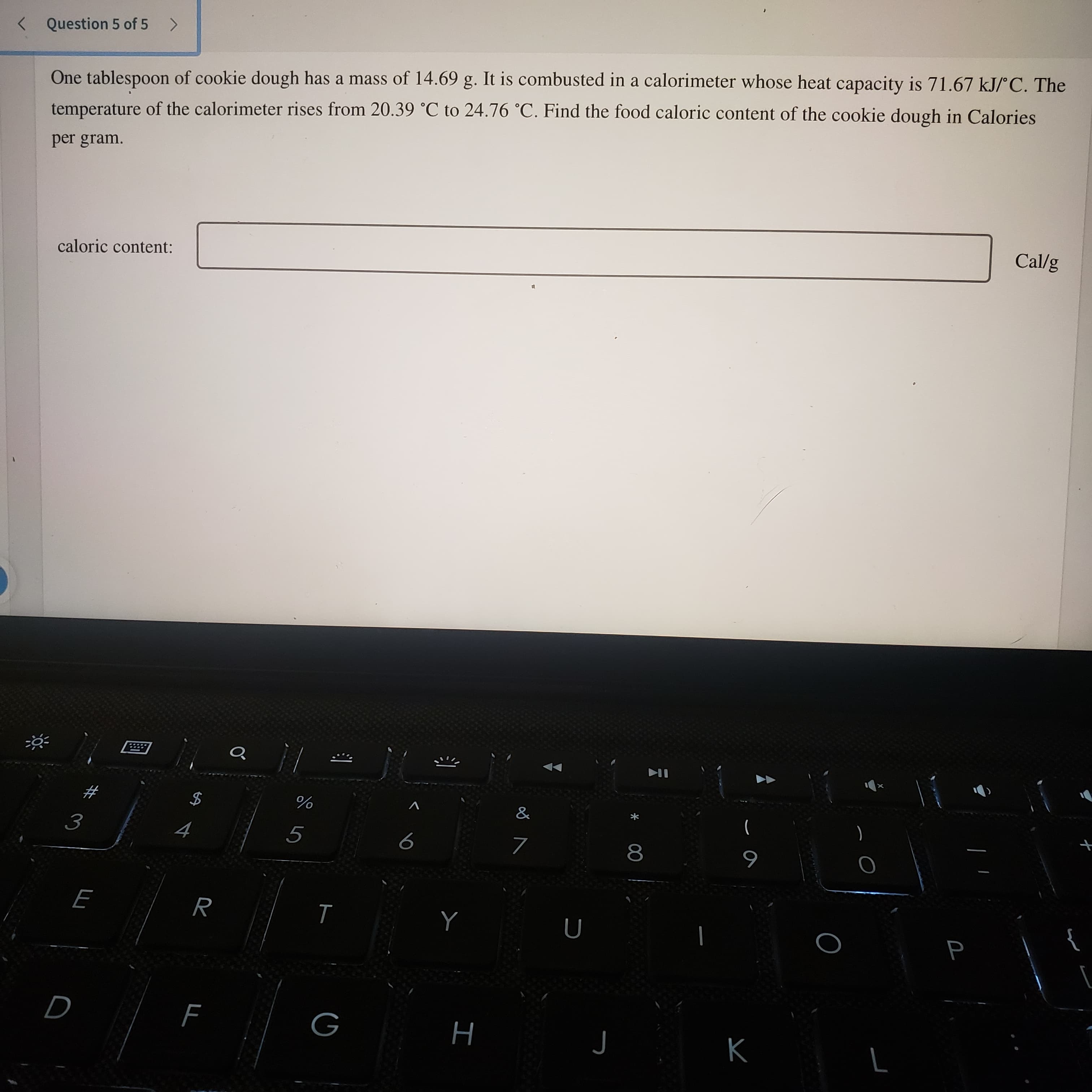 ト
%24
< Question 5 of 5 >
One tablespoon of cookie dough has a mass of 14.69 g. It is combusted in a calorimeter whose heat capacity is 71.67 kJ/C. The
temperature of the calorimeter rises from 20.39 °C to 24.76 °C. Find the food caloric content of the cookie dough in Calories
per gram.
Cal/g
caloric content:
)
8.
6
}
Y
H
