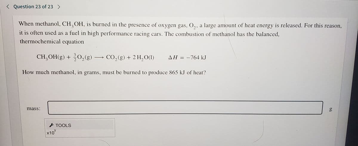 < Question 23 of 23 >
When methanol, CH,OH, is burned in the presence of oxygen gas, 0,, a large amount of heat energy is released. For this reason,
it is often used as a fuel in high performance racing cars. The combustion of methanol has the balanced,
thermochemical equation
CH, OH(g) + 0,(g) → CO,(g) + 2 H, O(1)
ΔΗ 764 kJ
|
How much methanol, in grams, must be burned to produce 865 kJ of heat?
mass:
I TOOLS
x10
