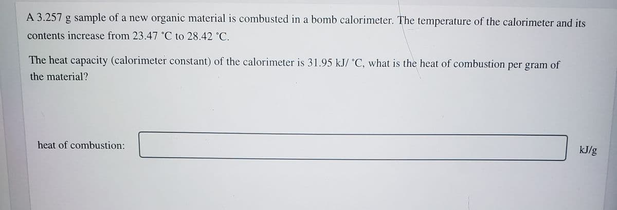 A 3.257 g sample of a new organic material is combusted in a bomb calorimeter. The temperature of the calorimeter and its
contents increase from 23.47 °C to 28.42 °C.
The heat capacity (calorimeter constant) of the calorimeter is 31.95 kJ/ °C, what is the heat of combustion per gram of
the material?
kJ/g
heat of combustion:
