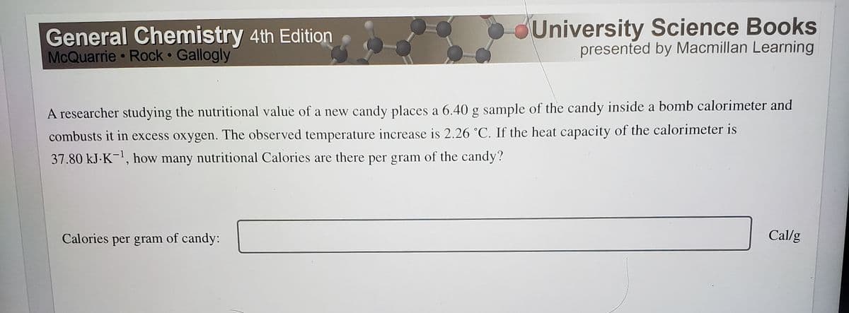 General Chemistry 4th Edition
McQuarrie Rock Gallogly
University Science Books
presented by Macmillan Learning
A researcher studying the nutritional value of a new candy places a 6.40 g sample of the candy inside a bomb calorimeter and
combusts it in excess oxygen. The observed temperature increase is 2.26 °C. If the heat capacity of the calorimeter is
37.80 kJ-K-', how many nutritional Calories are there per gram of the candy?
Calories per gram of candy:
Cal/g
