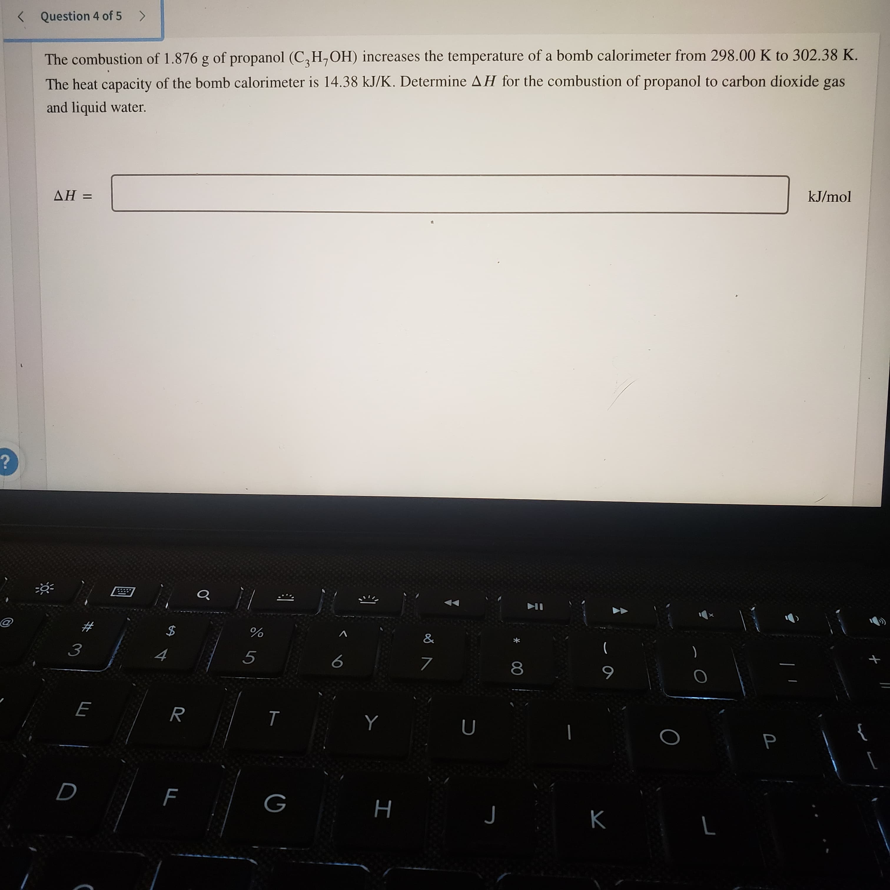 P
Question 4 of 5 >
The combustion of 1.876 g of propanol (C,H,OH) increases the temperature of a bomb calorimeter from 298.00 K to 302.38 K.
The heat capacity of the bomb calorimeter is 14.38 kJ/K. Determine AH for the combustion of propanol to carbon dioxide gas
and liquid water.
= HV
kJ/mol
%
5
8.
H
