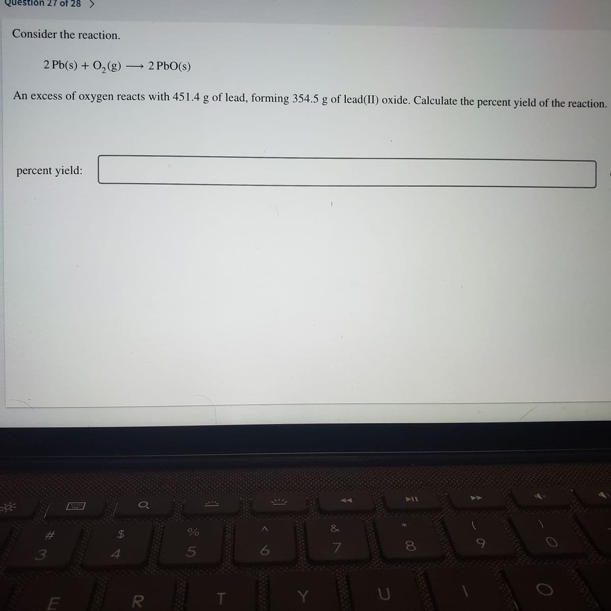 Question 27 of 28 >
Consider the reaction.
2 Pb(s) + O, (g) 2 PbO(s)
An excess of oxygen reacts with 451.4 g of lead, forming 354.5 g of lead(II) oxide. Calculate the percent yield of the reaction.
percent yield:
2222
&
8
13
5
T
U
E
%24
