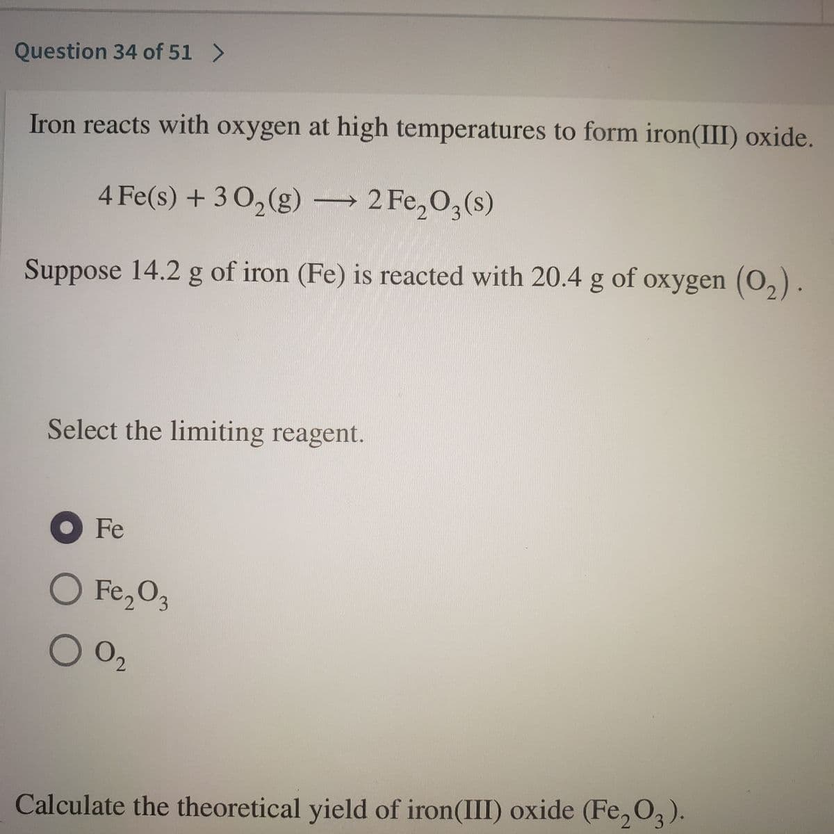 Question 34 of 51 >
Iron reacts with oxygen at high temperatures to form iron(III) oxide.
4 Fe(s) + 3 0,(g)
2 Fe, 0,(s)
Suppose 14.2 g of iron (Fe) is reacted with 20.4 g of oxygen (O,).
Select the limiting reagent.
OFe
O Fe,O2
002
Calculate the theoretical yield of iron(III) oxide (Fe, O,).
