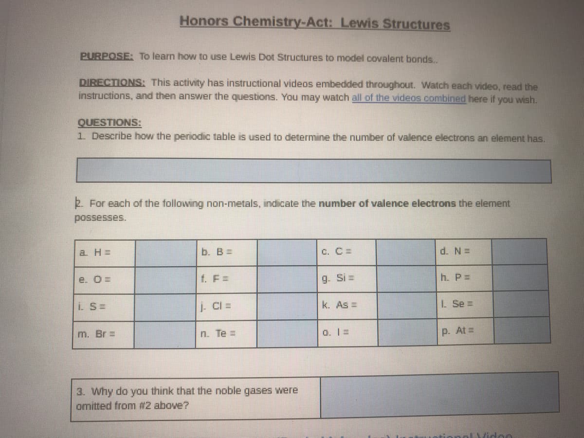 Honors Chemistry-Act: Lewis Structures
PURPOSE: To learn how to use Lewis Dot Structures to model covalent bonds..
DIRECTIONS: This activity has instructional videos embedded throughout. Watch each video, read the
instructions, and then answer the questions. You may watch all of the videos combined here if you wish.
QUESTIONS:
1 Describe how the penodic table is used to determine the number of valence electrons an element has.
For each of the following non-metals, indicate the number of valence electrons the element
possesses.
a H =
b. B=
C. C =
d. N=
e. O=
f. F =
9. Si=
h. P=
LS=
k. As =
L Se =
m. Br =
n. Te =
o. 1 =
p. At=
3. why do you think that the noble gases were
omitted from #2 above?
