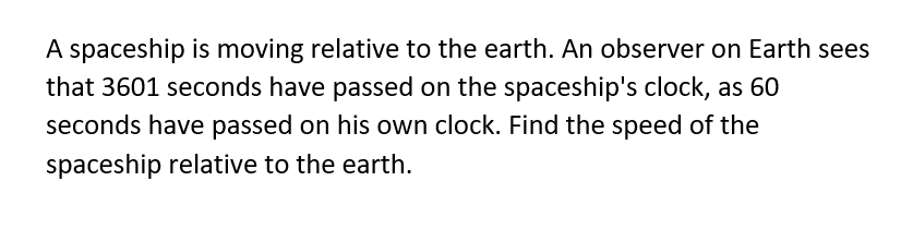 A spaceship is moving relative to the earth. An observer on Earth sees
that 3601 seconds have passed on the spaceship's clock, as 60
seconds have passed on his own clock. Find the speed of the
spaceship relative to the earth.
